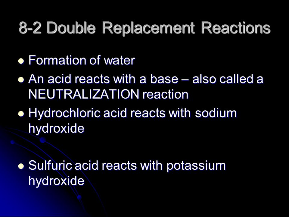 8-2 Double Replacement Reactions Formation of water Formation of water An acid reacts with a base – also called a NEUTRALIZATION reaction An acid reacts with a base – also called a NEUTRALIZATION reaction Hydrochloric acid reacts with sodium hydroxide Hydrochloric acid reacts with sodium hydroxide Sulfuric acid reacts with potassium hydroxide Sulfuric acid reacts with potassium hydroxide