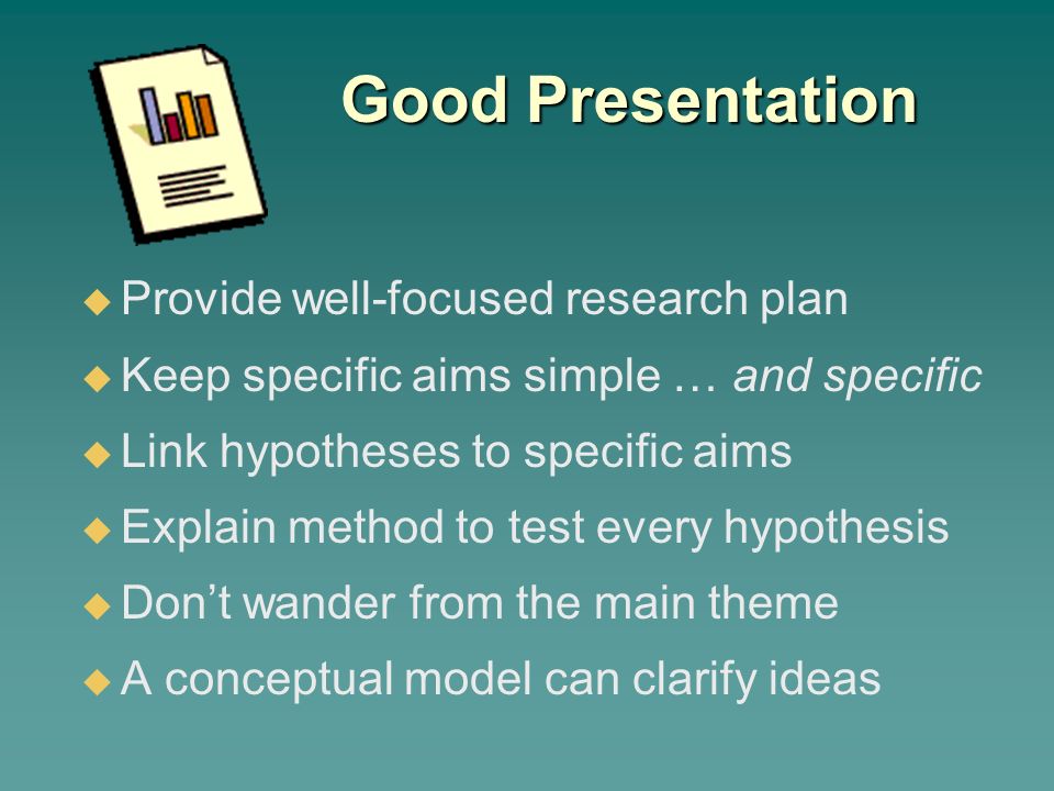 Good Presentation  Provide well-focused research plan  Keep specific aims simple … and specific  Link hypotheses to specific aims  Explain method to test every hypothesis  Don’t wander from the main theme  A conceptual model can clarify ideas