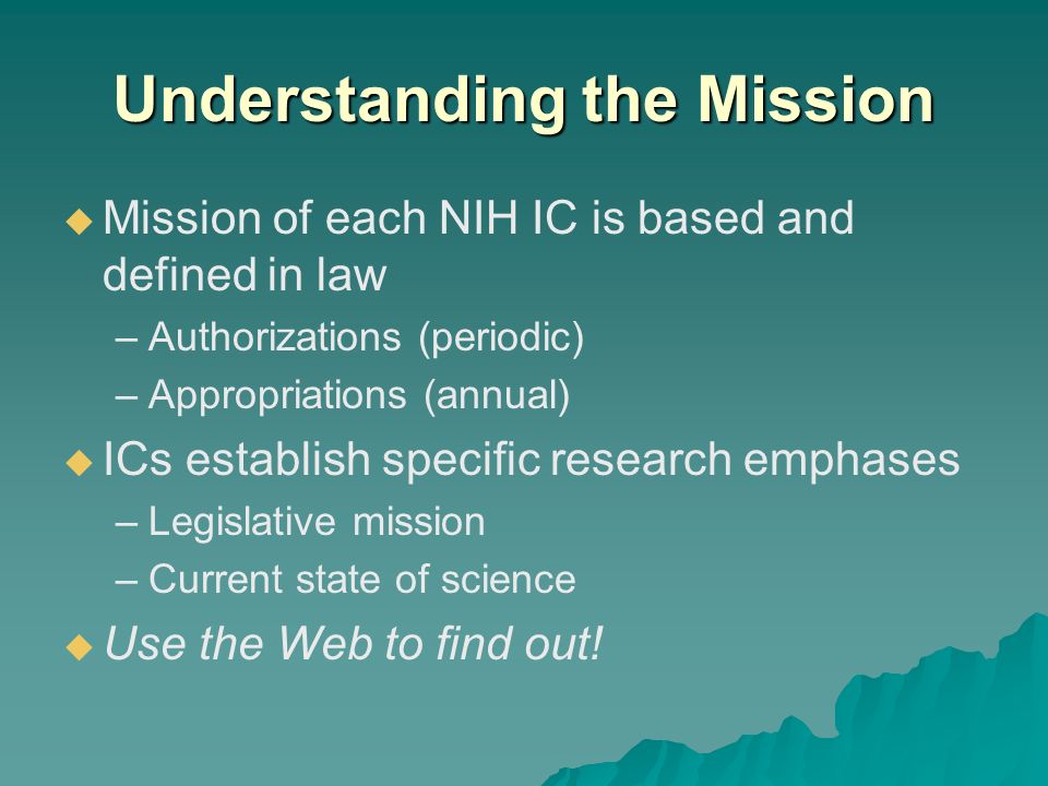 Understanding the Mission  Mission of each NIH IC is based and defined in law –Authorizations (periodic) –Appropriations (annual)  ICs establish specific research emphases –Legislative mission –Current state of science  Use the Web to find out!