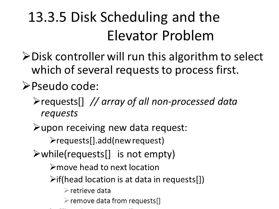 Disk Scheduling and the Elevator Problem  Disk controller will run this algorithm to select which of several requests to process first.