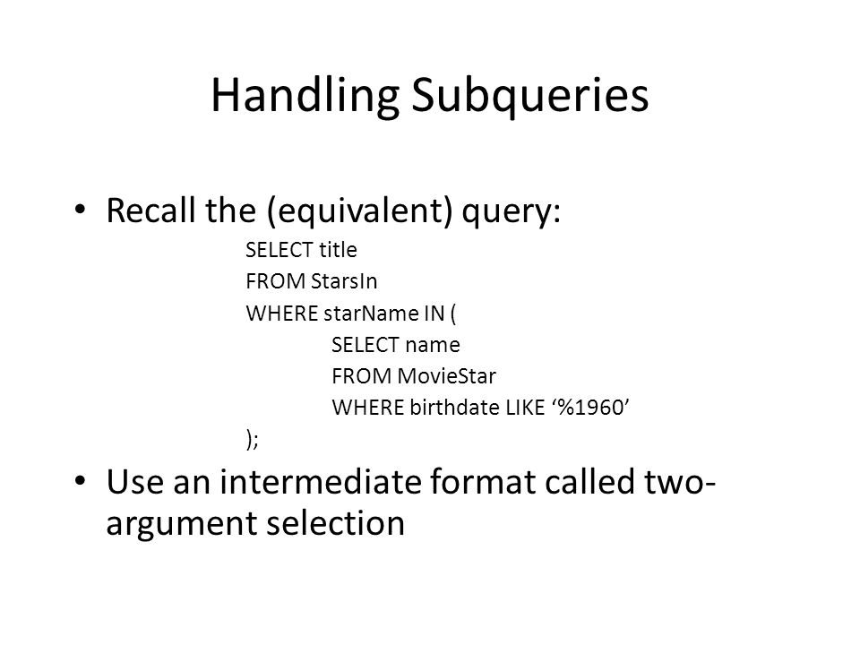 Handling Subqueries Recall the (equivalent) query: SELECT title FROM StarsIn WHERE starName IN ( SELECT name FROM MovieStar WHERE birthdate LIKE ‘%1960’ ); Use an intermediate format called two- argument selection