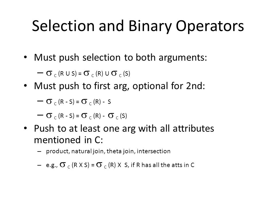 Selection and Binary Operators Must push selection to both arguments: –  C (R U S) =  C (R) U  C (S) Must push to first arg, optional for 2nd: –  C (R - S) =  C (R) - S –  C (R - S) =  C (R) -  C (S) Push to at least one arg with all attributes mentioned in C: – product, natural join, theta join, intersection – e.g.,  C (R X S) =  C (R) X S, if R has all the atts in C