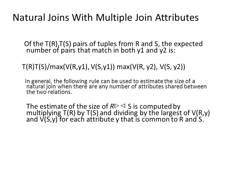 Natural Joins With Multiple Join Attributes Of the T(R),T(S) pairs of tuples from R and S, the expected number of pairs that match in both y1 and y2 is: T(R)T(S)/max(V(R,y1), V(S,y1)) max(V(R, y2), V(S, y2)) In general, the following rule can be used to estimate the size of a natural join when there are any number of attributes shared between the two relations.