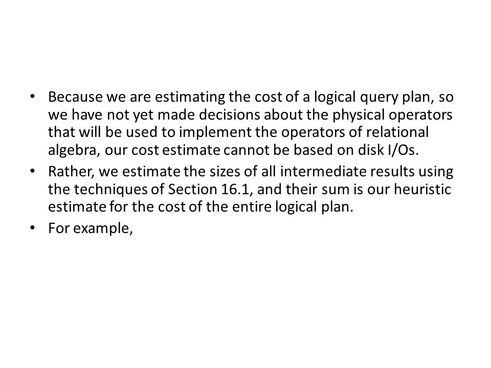 Because we are estimating the cost of a logical query plan, so we have not yet made decisions about the physical operators that will be used to implement the operators of relational algebra, our cost estimate cannot be based on disk I/Os.