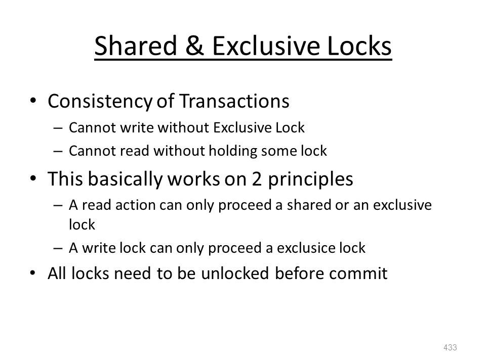 Shared & Exclusive Locks Consistency of Transactions – Cannot write without Exclusive Lock – Cannot read without holding some lock This basically works on 2 principles – A read action can only proceed a shared or an exclusive lock – A write lock can only proceed a exclusice lock All locks need to be unlocked before commit 433