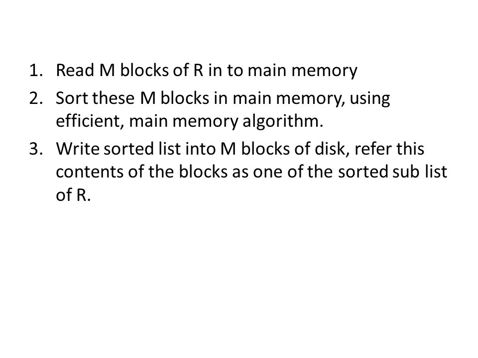 1.Read M blocks of R in to main memory 2.Sort these M blocks in main memory, using efficient, main memory algorithm.