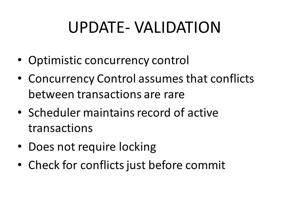 UPDATE- VALIDATION Optimistic concurrency control Concurrency Control assumes that conflicts between transactions are rare Scheduler maintains record of active transactions Does not require locking Check for conflicts just before commit