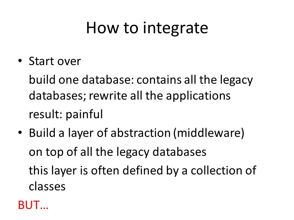 How to integrate Start over build one database: contains all the legacy databases; rewrite all the applications result: painful Build a layer of abstraction (middleware) on top of all the legacy databases this layer is often defined by a collection of classes BUT…