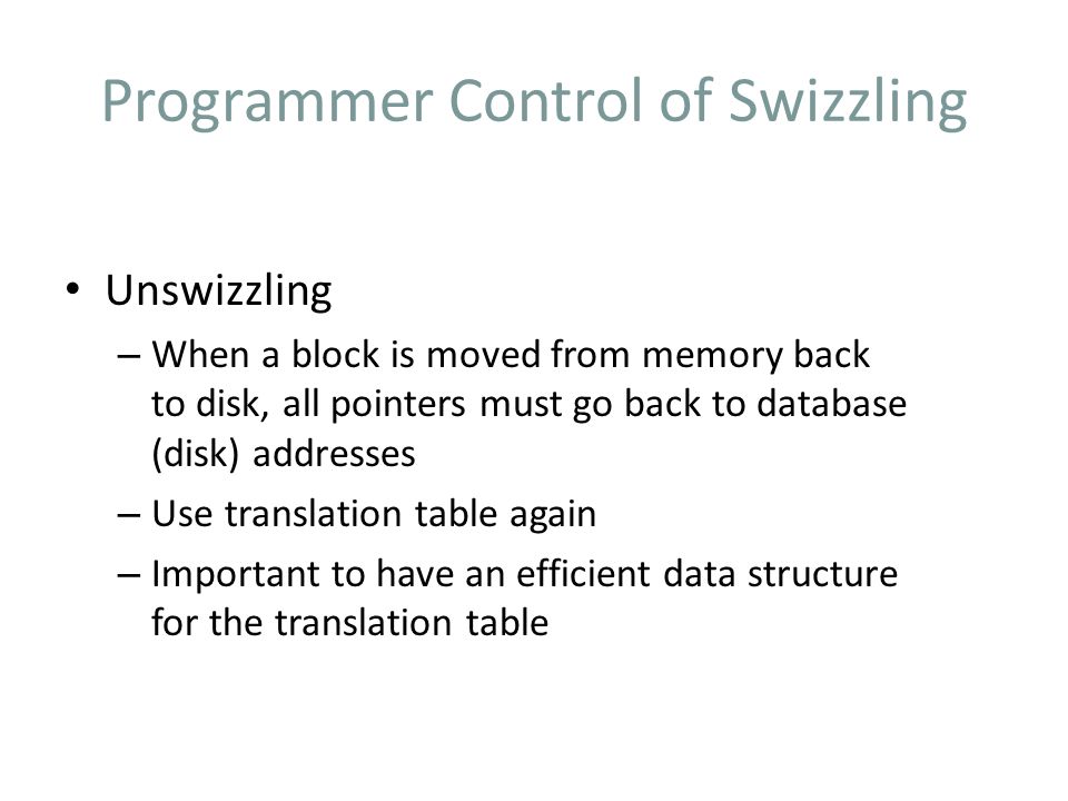 Programmer Control of Swizzling Unswizzling – When a block is moved from memory back to disk, all pointers must go back to database (disk) addresses – Use translation table again – Important to have an efficient data structure for the translation table