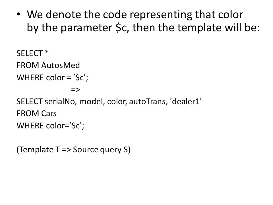 We denote the code representing that color by the parameter $c, then the template will be: SELECT * FROM AutosMed WHERE color = ’ $c ’ ; => SELECT serialNo, model, color, autoTrans, ’ dealer1 ’ FROM Cars WHERE color= ’ $c ’ ; (Template T => Source query S)