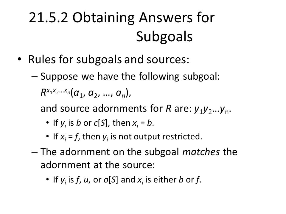 Obtaining Answers for Subgoals Rules for subgoals and sources: – Suppose we have the following subgoal: R x 1 x 2 …x n (a 1, a 2, …, a n ), and source adornments for R are: y 1 y 2 …y n.