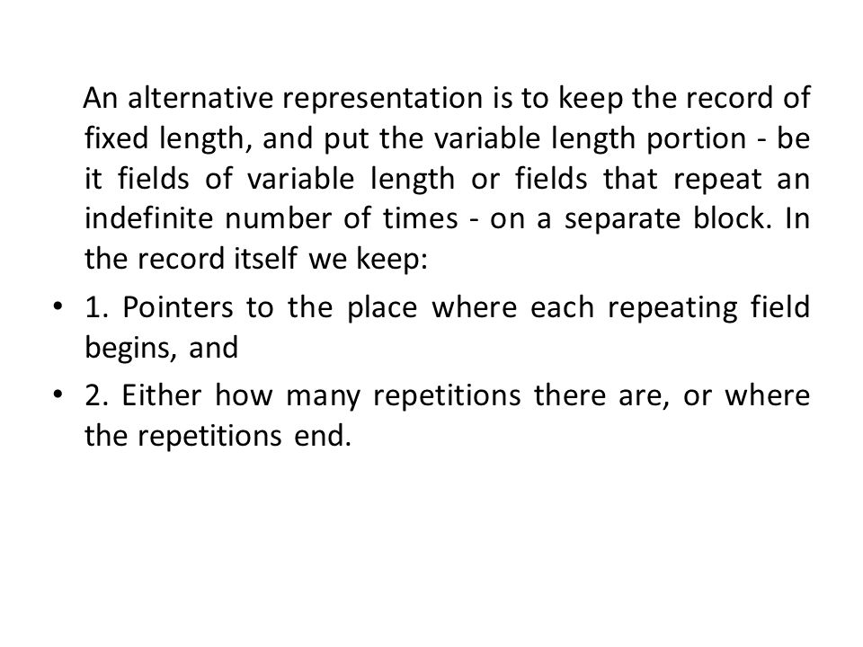 An alternative representation is to keep the record of fixed length, and put the variable length portion - be it fields of variable length or fields that repeat an indefinite number of times - on a separate block.