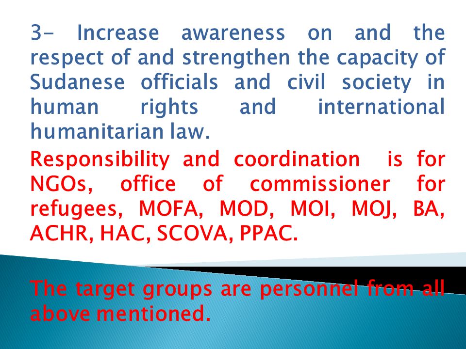 3- Increase awareness on and the respect of and strengthen the capacity of Sudanese officials and civil society in human rights and international humanitarian law.