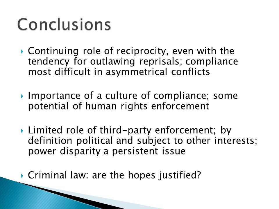  Continuing role of reciprocity, even with the tendency for outlawing reprisals; compliance most difficult in asymmetrical conflicts  Importance of a culture of compliance; some potential of human rights enforcement  Limited role of third-party enforcement; by definition political and subject to other interests; power disparity a persistent issue  Criminal law: are the hopes justified