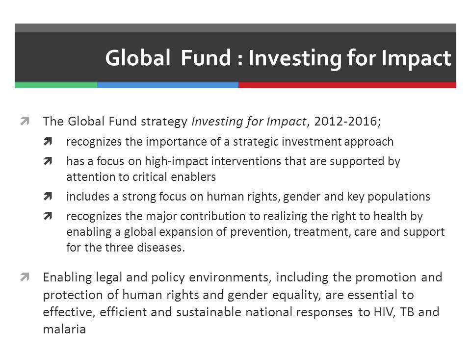 Global Fund : Investing for Impact  The Global Fund strategy Investing for Impact, ;  recognizes the importance of a strategic investment approach  has a focus on high-impact interventions that are supported by attention to critical enablers  includes a strong focus on human rights, gender and key populations  recognizes the major contribution to realizing the right to health by enabling a global expansion of prevention, treatment, care and support for the three diseases.