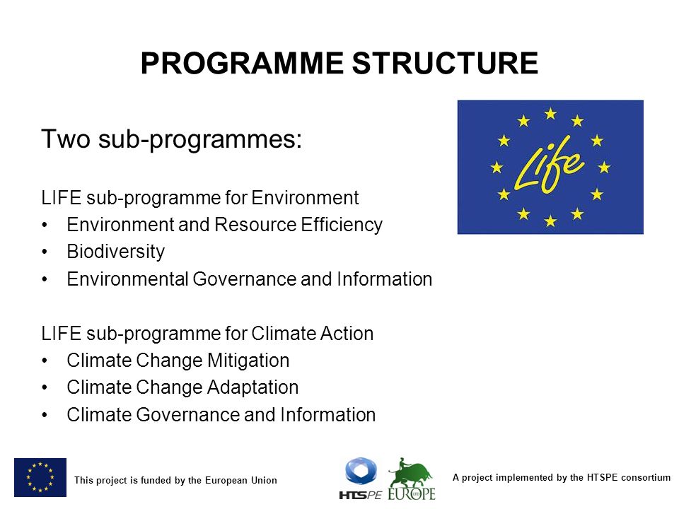 A project implemented by the HTSPE consortium This project is funded by the European Union PROGRAMME STRUCTURE Two sub-programmes: LIFE sub-programme for Environment Environment and Resource Efficiency Biodiversity Environmental Governance and Information LIFE sub-programme for Climate Action Climate Change Mitigation Climate Change Adaptation Climate Governance and Information