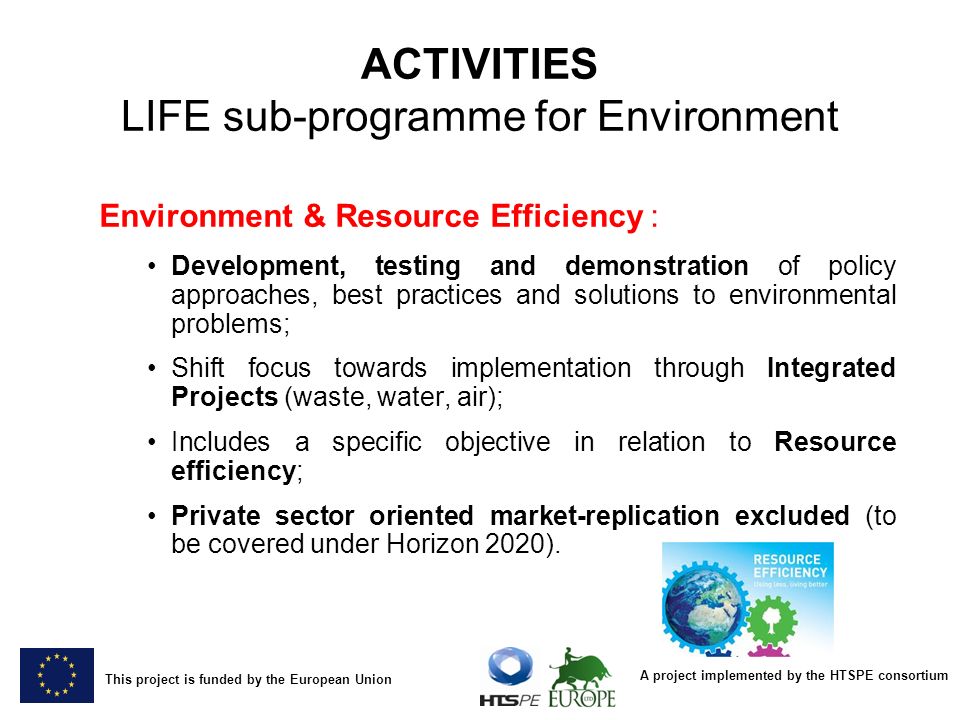 A project implemented by the HTSPE consortium This project is funded by the European Union ACTIVITIES LIFE sub-programme for Environment Environment & Resource Efficiency : Development, testing and demonstration of policy approaches, best practices and solutions to environmental problems; Shift focus towards implementation through Integrated Projects (waste, water, air); Includes a specific objective in relation to Resource efficiency; Private sector oriented market-replication excluded (to be covered under Horizon 2020).