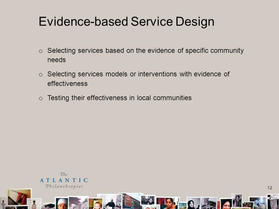 12 o Selecting services based on the evidence of specific community needs o Selecting services models or interventions with evidence of effectiveness o Testing their effectiveness in local communities Evidence-based Service Design