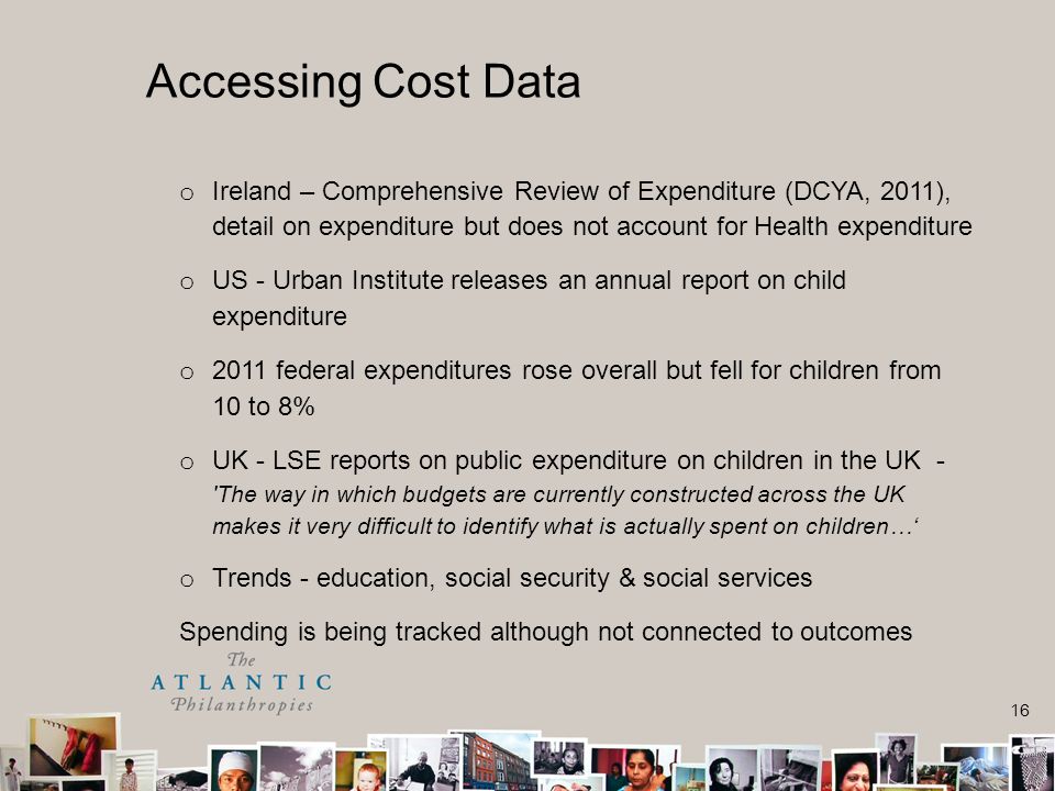 16 o Ireland – Comprehensive Review of Expenditure (DCYA, 2011), detail on expenditure but does not account for Health expenditure o US - Urban Institute releases an annual report on child expenditure o 2011 federal expenditures rose overall but fell for children from 10 to 8% o UK - LSE reports on public expenditure on children in the UK - The way in which budgets are currently constructed across the UK makes it very difficult to identify what is actually spent on children…‘ o Trends - education, social security & social services Spending is being tracked although not connected to outcomes Accessing Cost Data