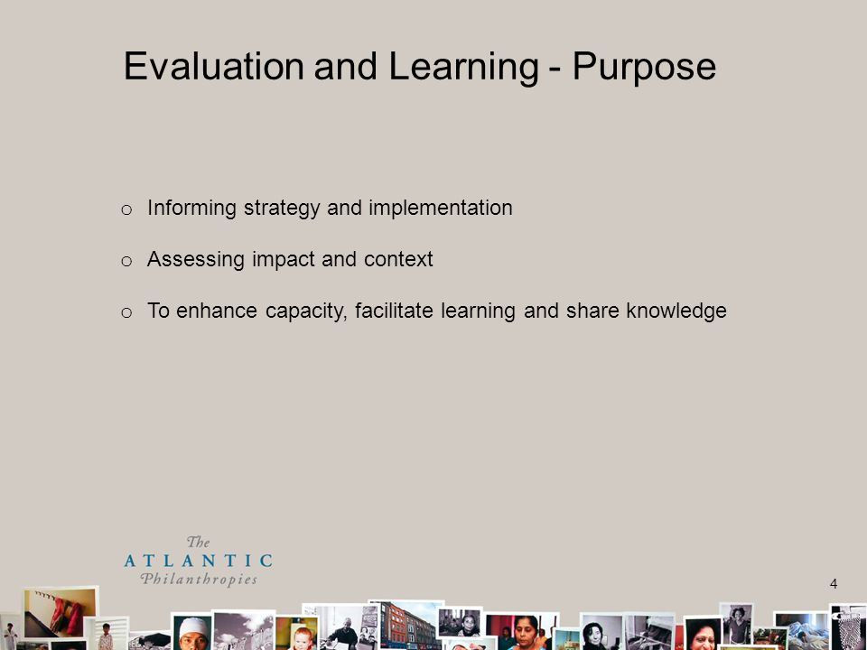 4 o Informing strategy and implementation o Assessing impact and context o To enhance capacity, facilitate learning and share knowledge Evaluation and Learning - Purpose