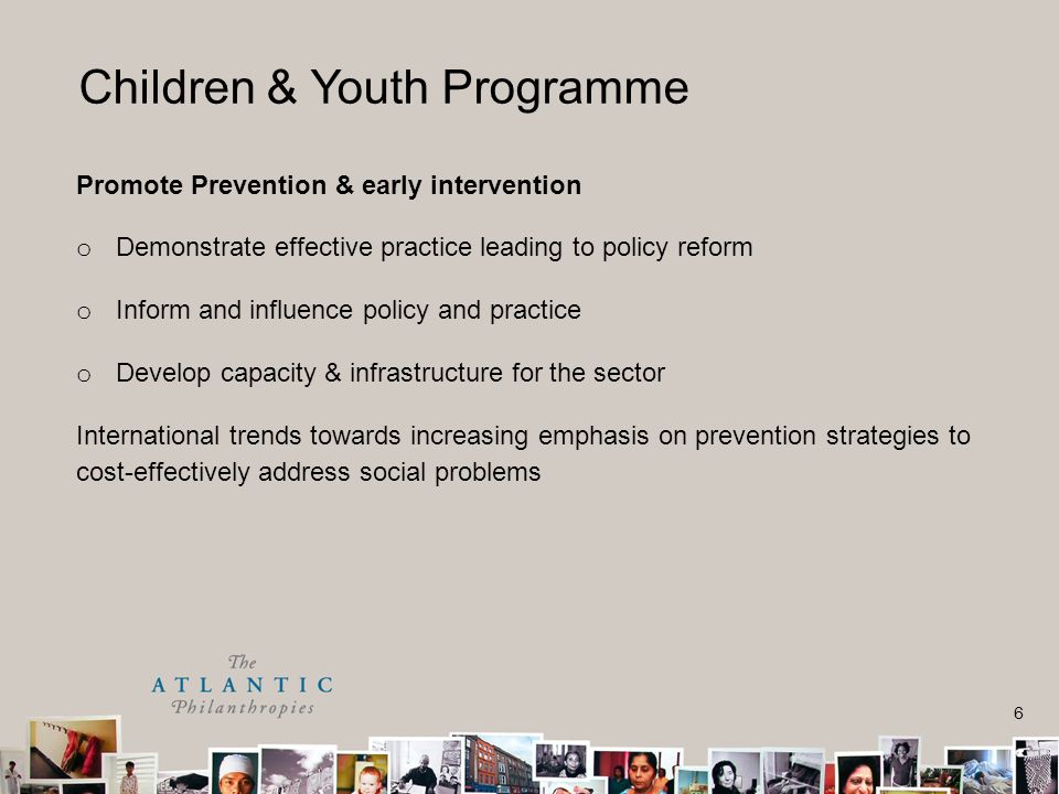 6 Children & Youth Programme Promote Prevention & early intervention o Demonstrate effective practice leading to policy reform o Inform and influence policy and practice o Develop capacity & infrastructure for the sector International trends towards increasing emphasis on prevention strategies to cost-effectively address social problems