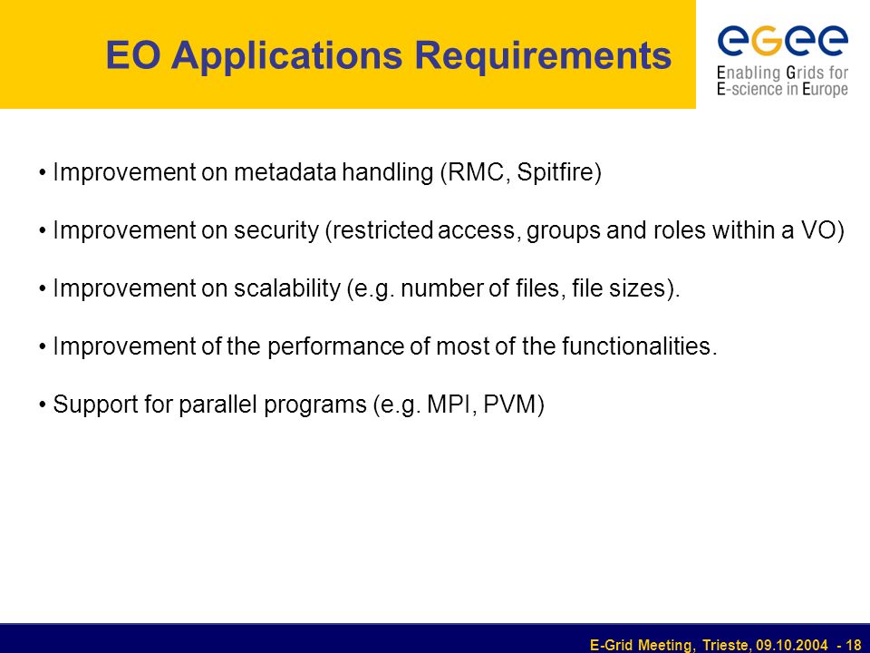 E-Grid Meeting, Trieste, EO Applications Requirements Improvement on metadata handling (RMC, Spitfire) Improvement on security (restricted access, groups and roles within a VO) Improvement on scalability (e.g.