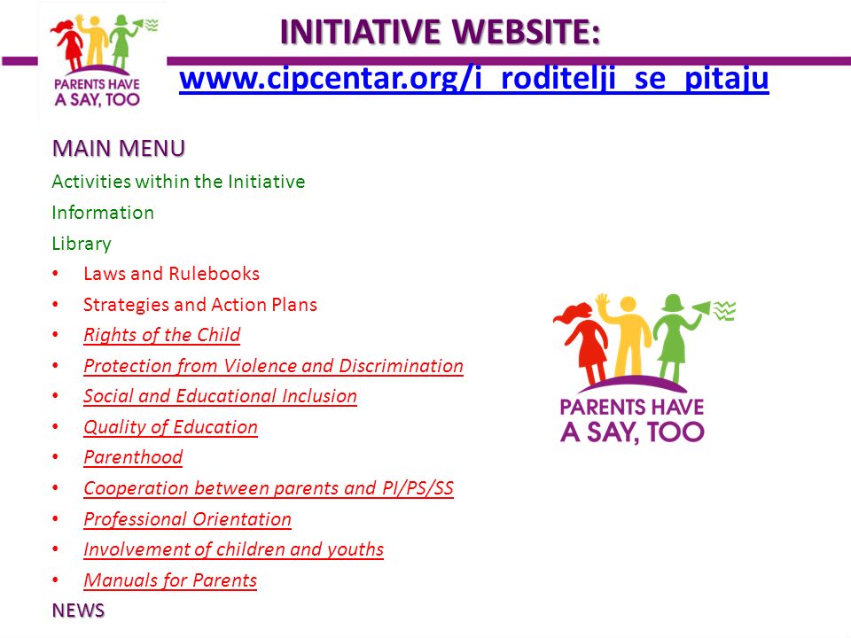 INITIATIVEWEBSITE: INITIATIVE WEBSITE:     MAIN MENU Activities within the Initiative Information Library Laws and Rulebooks Strategies and Action Plans Rights of the Child Protection from Violence and Discrimination Social and Educational Inclusion Quality of Education Parenthood Cooperation between parents and PI/PS/SS Professional Orientation Involvement of children and youths Manuals for ParentsNEWS