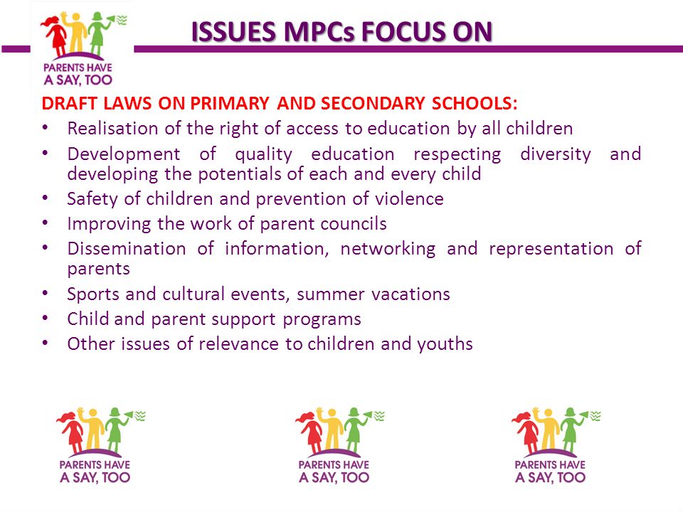 ISSUES MPCs FOCUS ON DRAFT LAWS ON PRIMARY AND SECONDARY SCHOOLS: Realisation of the right of access to education by all children Development of quality education respecting diversity and developing the potentials of each and every child Safety of children and prevention of violence Improving the work of parent councils Dissemination of information, networking and representation of parents Sports and cultural events, summer vacations Child and parent support programs Other issues of relevance to children and youths