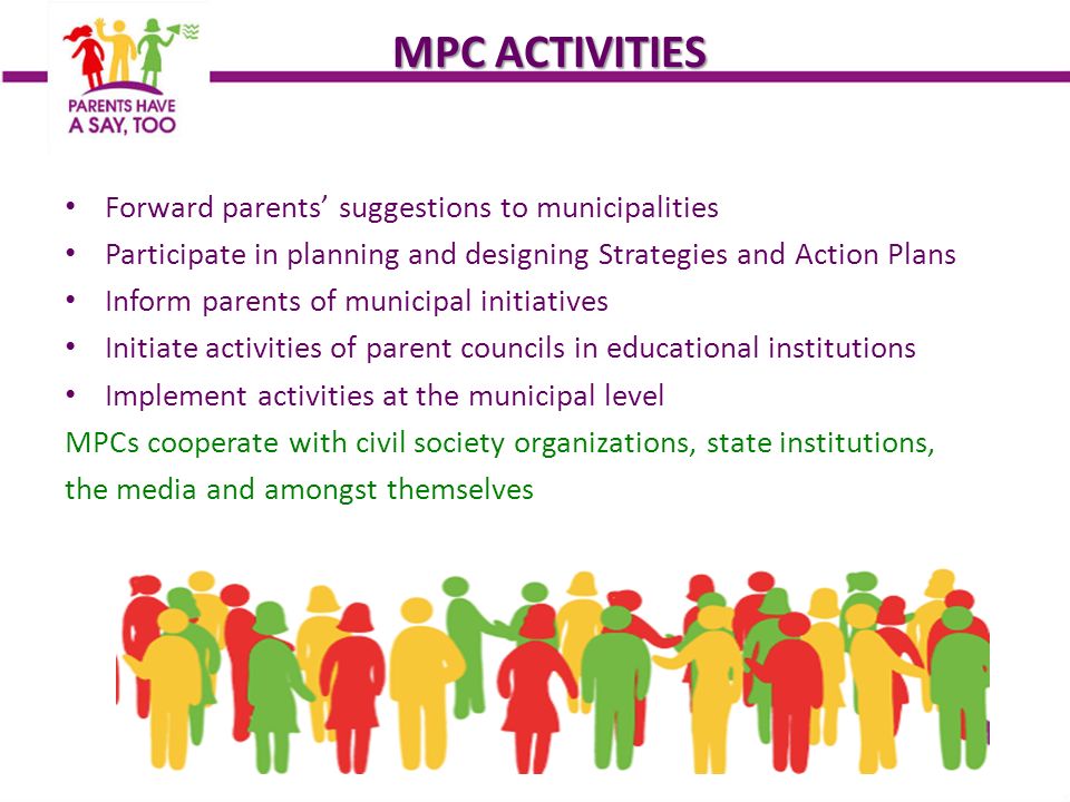 MPC ACTIVITIES Forward parents’ suggestions to municipalities Participate in planning and designing Strategies and Action Plans Inform parents of municipal initiatives Initiate activities of parent councils in educational institutions Implement activities at the municipal level MPCs cooperate with civil society organizations, state institutions, the media and amongst themselves