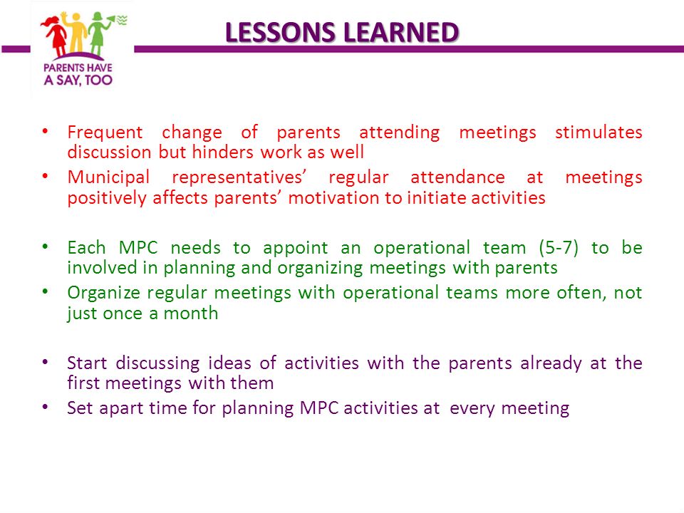 LESSONS LEARNED Frequent change of parents attending meetings stimulates discussion but hinders work as well Municipal representatives’ regular attendance at meetings positively affects parents’ motivation to initiate activities Each MPC needs to appoint an operational team (5-7) to be involved in planning and organizing meetings with parents Organize regular meetings with operational teams more often, not just once a month Start discussing ideas of activities with the parents already at the first meetings with them Set apart time for planning MPC activities at every meeting
