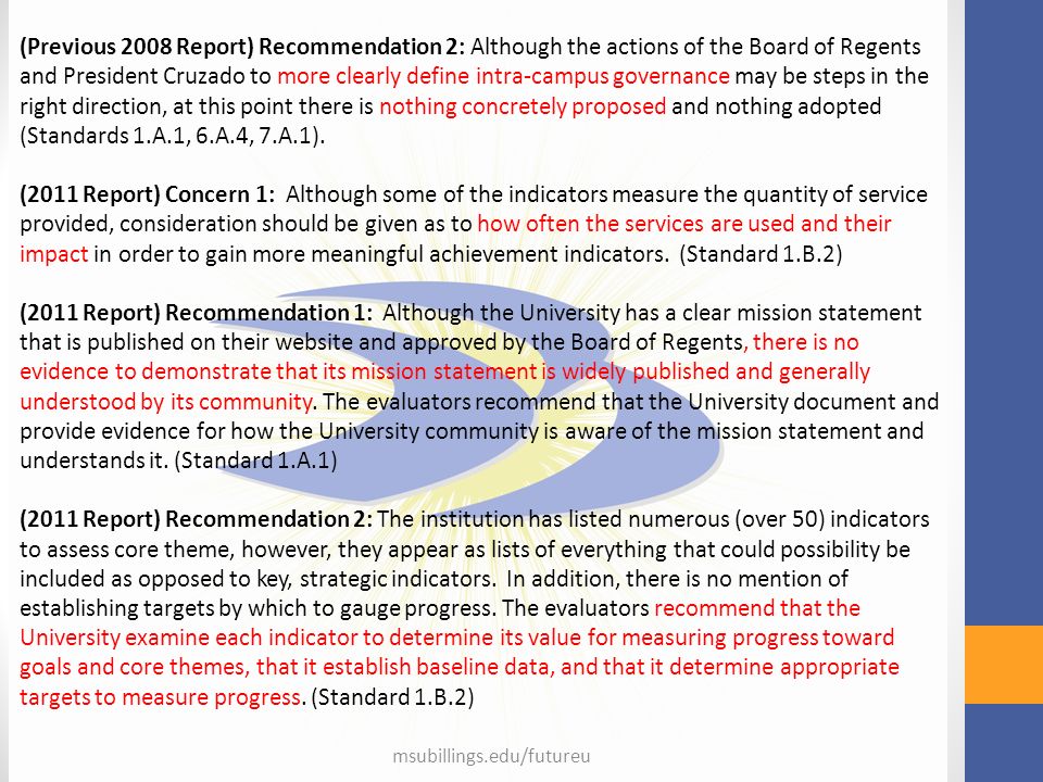 msubillings.edu/futureu (Previous 2008 Report) Recommendation 2: Although the actions of the Board of Regents and President Cruzado to more clearly define intra-campus governance may be steps in the right direction, at this point there is nothing concretely proposed and nothing adopted (Standards 1.A.1, 6.A.4, 7.A.1).