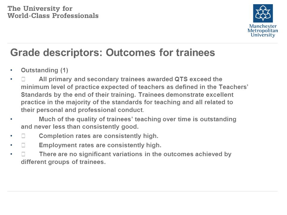 Grade descriptors: Outcomes for trainees Outstanding (1) All primary and secondary trainees awarded QTS exceed the minimum level of practice expected of teachers as defined in the Teachers’ Standards by the end of their training.
