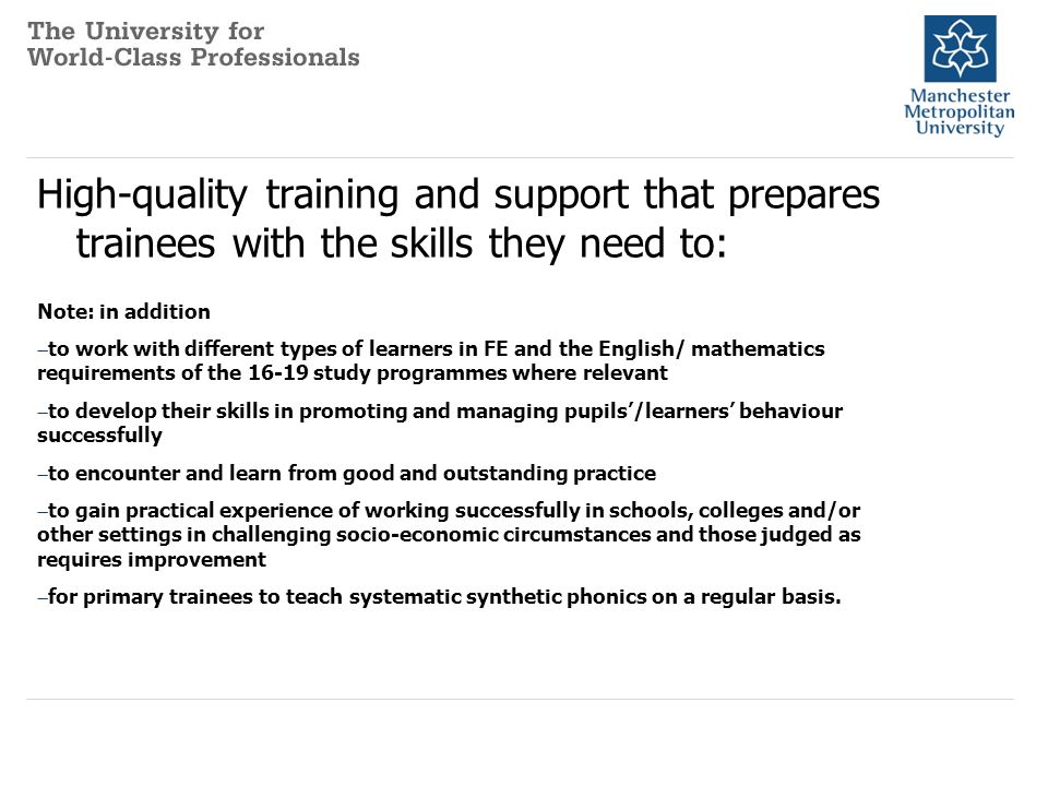 High-quality training and support that prepares trainees with the skills they need to: Note: in addition  to work with different types of learners in FE and the English/ mathematics requirements of the 16 ‑ 19 study programmes where relevant  to develop their skills in promoting and managing pupils’/learners’ behaviour successfully  to encounter and learn from good and outstanding practice  to gain practical experience of working successfully in schools, colleges and/or other settings in challenging socio-economic circumstances and those judged as requires improvement  for primary trainees to teach systematic synthetic phonics on a regular basis.