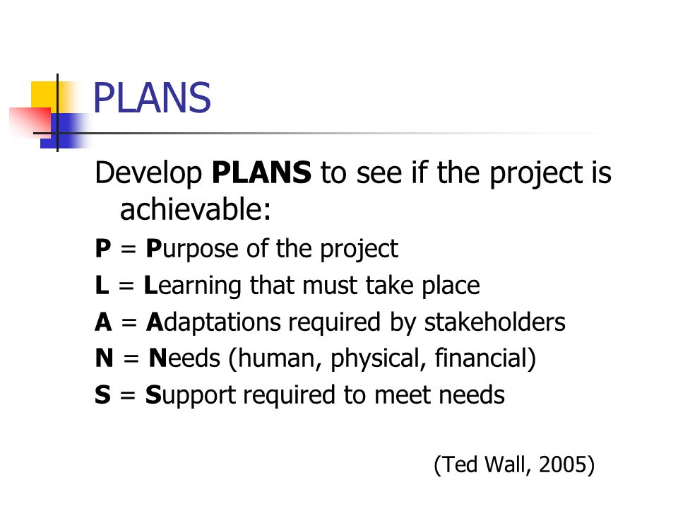 PLANS Develop PLANS to see if the project is achievable: P = Purpose of the project L = Learning that must take place A = Adaptations required by stakeholders N = Needs (human, physical, financial) S = Support required to meet needs (Ted Wall, 2005)