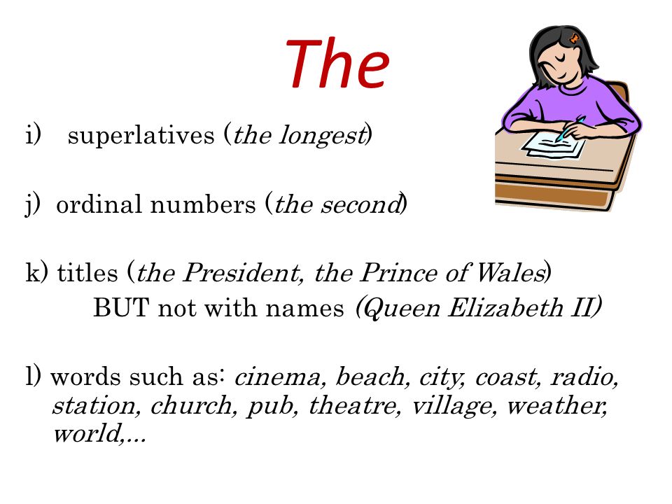 The i)superlatives (the longest) j) ordinal numbers (the second) k) titles (the President, the Prince of Wales) BUT not with names (Queen Elizabeth II) l) words such as: cinema, beach, city, coast, radio, station, church, pub, theatre, village, weather, world,...