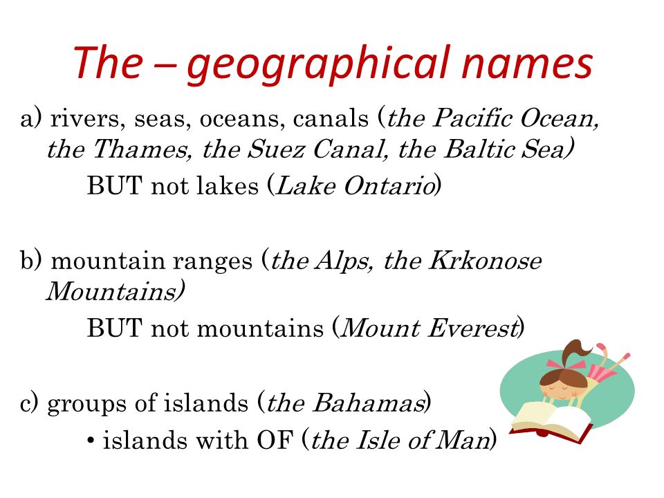 The – geographical names a) rivers, seas, oceans, canals (the Pacific Ocean, the Thames, the Suez Canal, the Baltic Sea) BUT not lakes (Lake Ontario) b) mountain ranges (the Alps, the Krkonose Mountains) BUT not mountains (Mount Everest) c) groups of islands (the Bahamas) islands with OF (the Isle of Man)