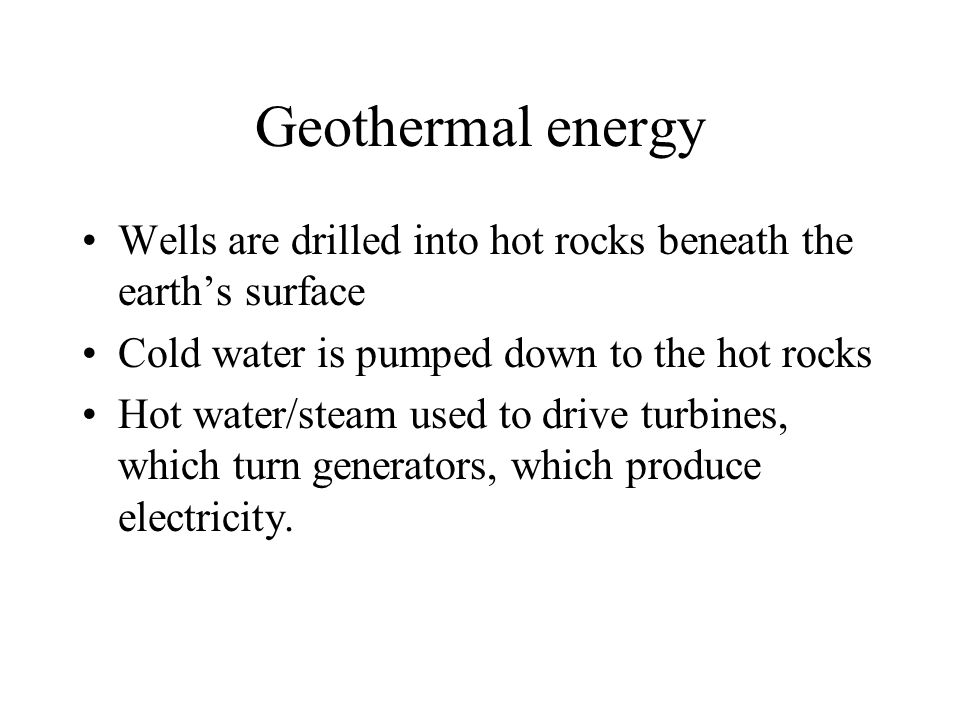 Wells are drilled into hot rocks beneath the earth’s surface Cold water is pumped down to the hot rocks Hot water/steam used to drive turbines, which turn generators, which produce electricity.