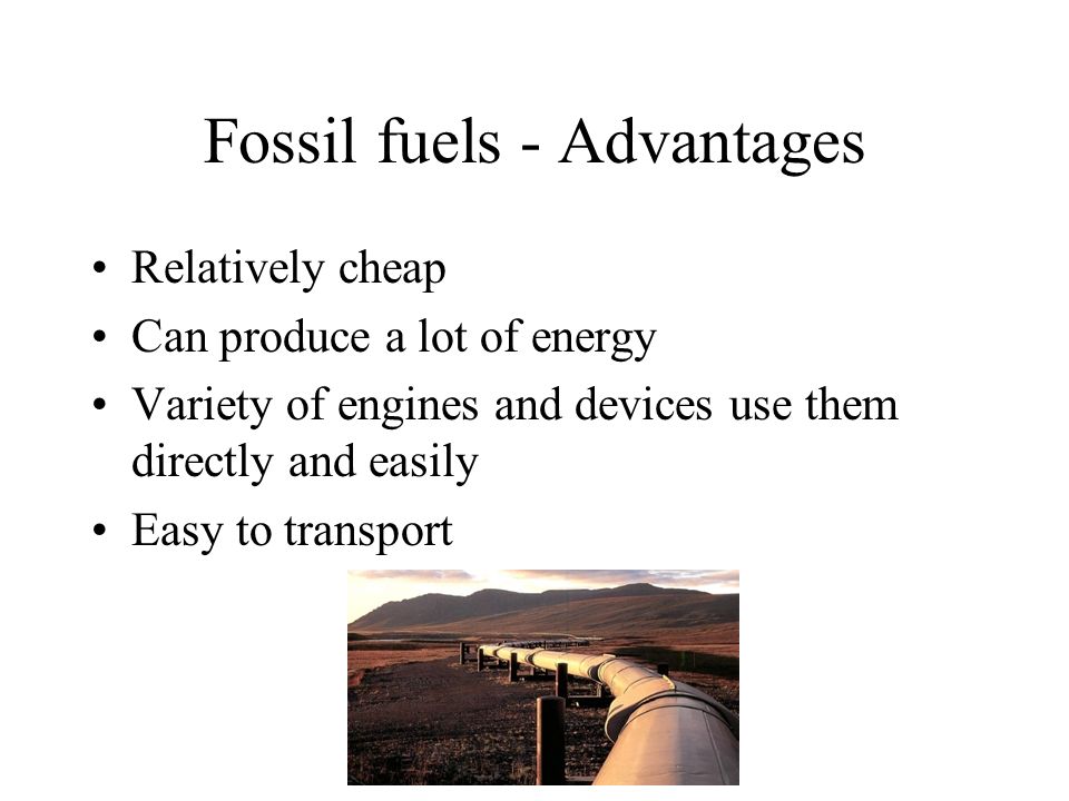 Fossil fuels - Advantages Relatively cheap Can produce a lot of energy Variety of engines and devices use them directly and easily Easy to transport