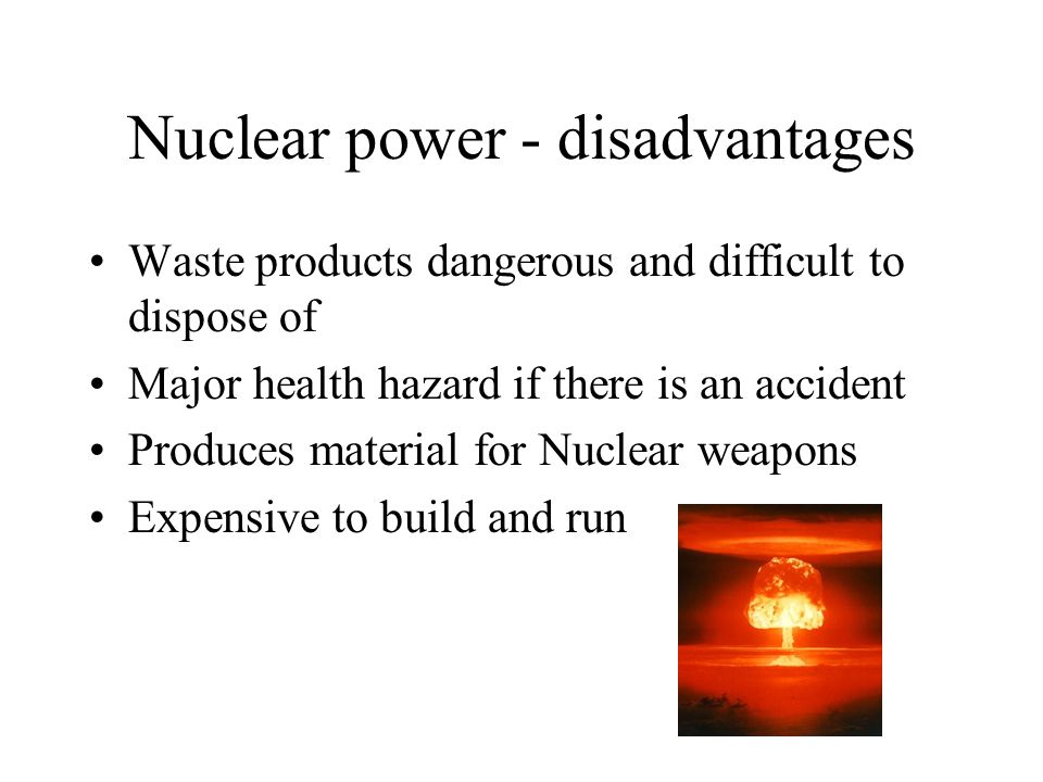 Nuclear power - disadvantages Waste products dangerous and difficult to dispose of Major health hazard if there is an accident Produces material for Nuclear weapons Expensive to build and run