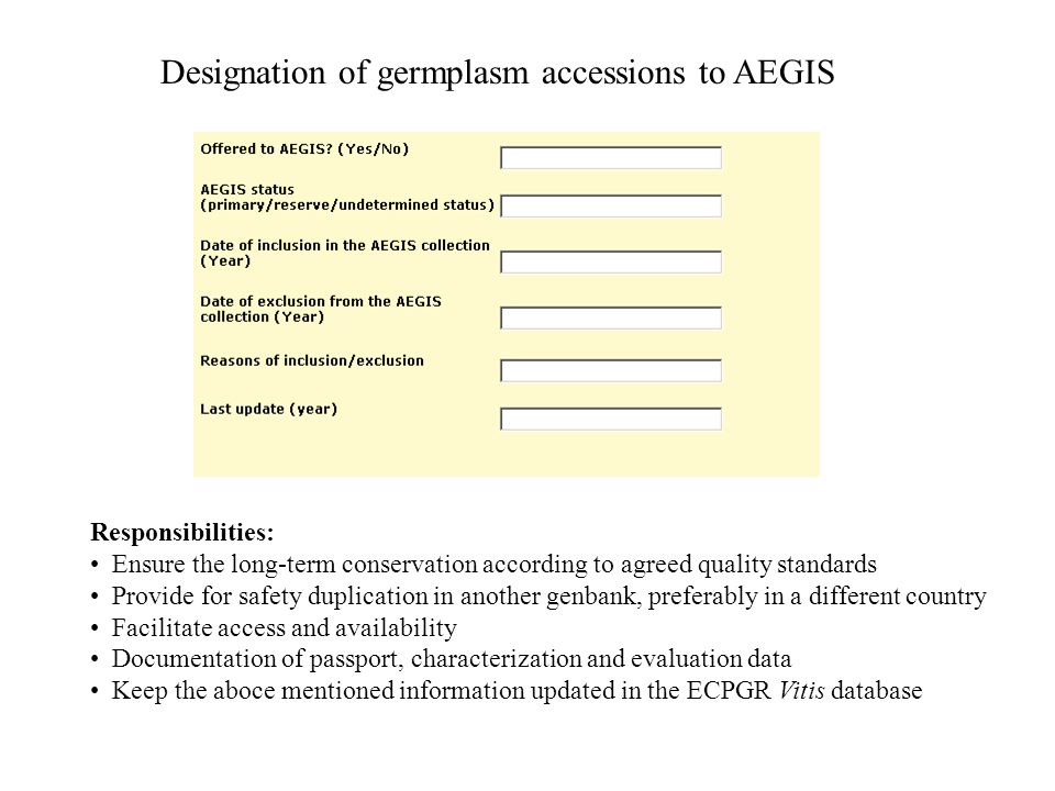 Designation of germplasm accessions to AEGIS Responsibilities: Ensure the long-term conservation according to agreed quality standards Provide for safety duplication in another genbank, preferably in a different country Facilitate access and availability Documentation of passport, characterization and evaluation data Keep the aboce mentioned information updated in the ECPGR Vitis database