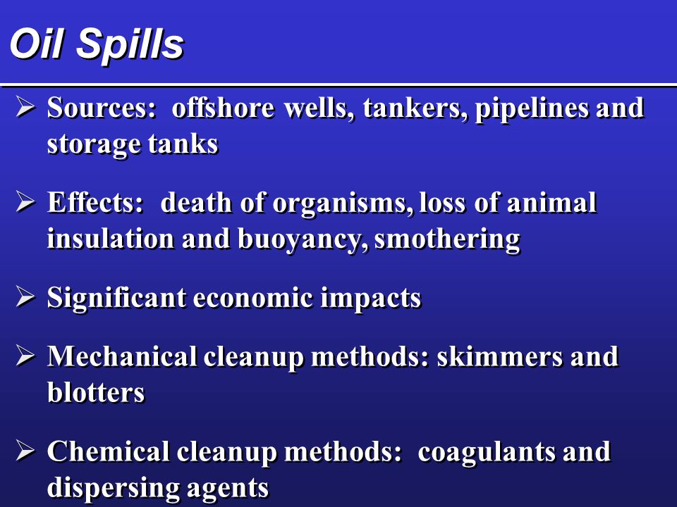 Oil Spills  Sources: offshore wells, tankers, pipelines and storage tanks  Effects: death of organisms, loss of animal insulation and buoyancy, smothering  Significant economic impacts  Mechanical cleanup methods: skimmers and blotters  Chemical cleanup methods: coagulants and dispersing agents