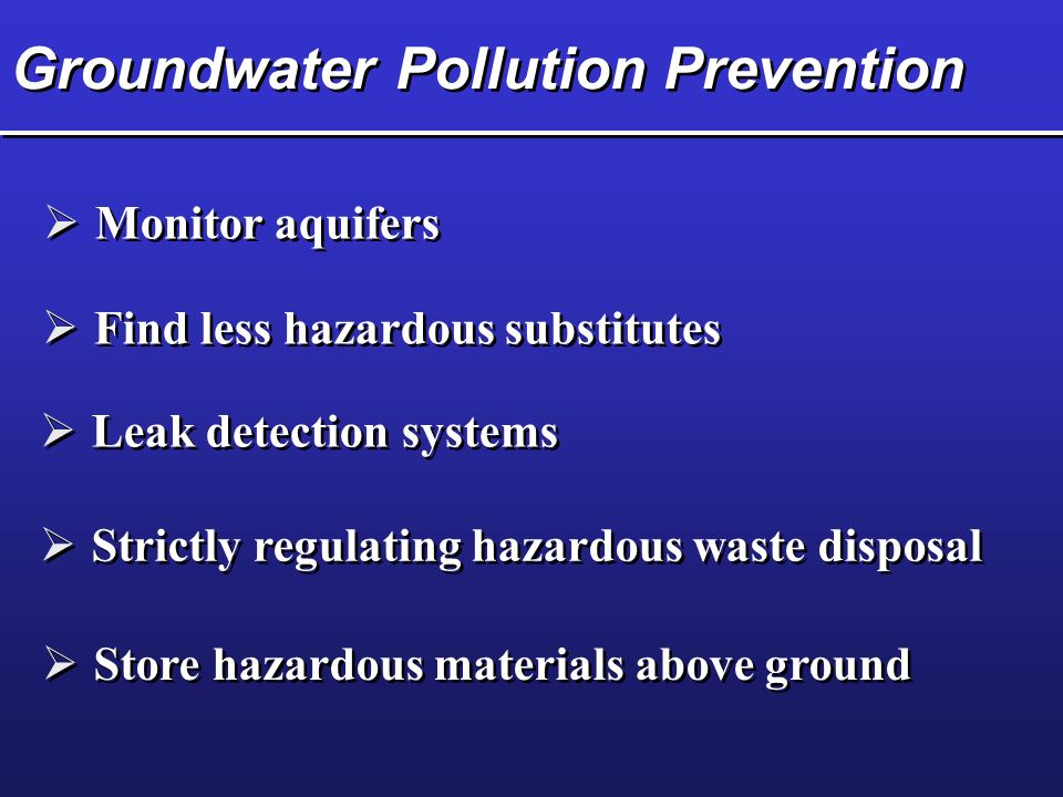 Groundwater Pollution Prevention  Monitor aquifers  Leak detection systems  Strictly regulating hazardous waste disposal  Store hazardous materials above ground  Find less hazardous substitutes