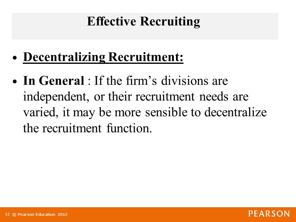 © Pearson Education 2012 Effective Recruiting Decentralizing Recruitment: In General : If the firm’s divisions are independent, or their recruitment needs are varied, it may be more sensible to decentralize the recruitment function.