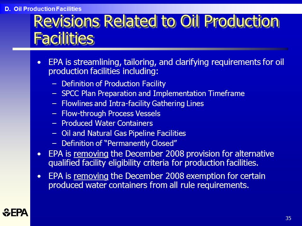 35 Revisions Related to Oil Production Facilities EPA is streamlining, tailoring, and clarifying requirements for oil production facilities including: –Definition of Production Facility –SPCC Plan Preparation and Implementation Timeframe –Flowlines and Intra-facility Gathering Lines –Flow-through Process Vessels –Produced Water Containers –Oil and Natural Gas Pipeline Facilities –Definition of Permanently Closed EPA is removing the December 2008 provision for alternative qualified facility eligibility criteria for production facilities.