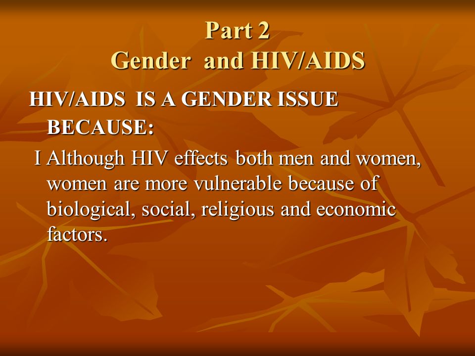 Part 2 Gender and HIV/AIDS HIV/AIDS IS A GENDER ISSUE BECAUSE: I Although HIV effects both men and women, women are more vulnerable because of biological, social, religious and economic factors.