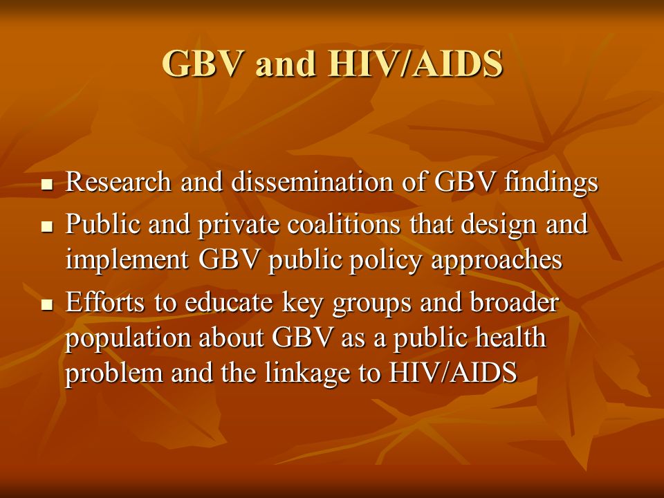 GBV and HIV/AIDS Research and dissemination of GBV findings Research and dissemination of GBV findings Public and private coalitions that design and implement GBV public policy approaches Public and private coalitions that design and implement GBV public policy approaches Efforts to educate key groups and broader population about GBV as a public health problem and the linkage to HIV/AIDS Efforts to educate key groups and broader population about GBV as a public health problem and the linkage to HIV/AIDS
