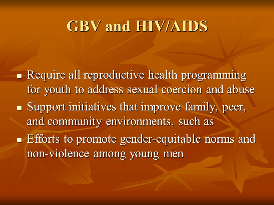GBV and HIV/AIDS Require all reproductive health programming for youth to address sexual coercion and abuse Require all reproductive health programming for youth to address sexual coercion and abuse Support initiatives that improve family, peer, and community environments, such as Support initiatives that improve family, peer, and community environments, such as Efforts to promote gender-equitable norms and non-violence among young men Efforts to promote gender-equitable norms and non-violence among young men
