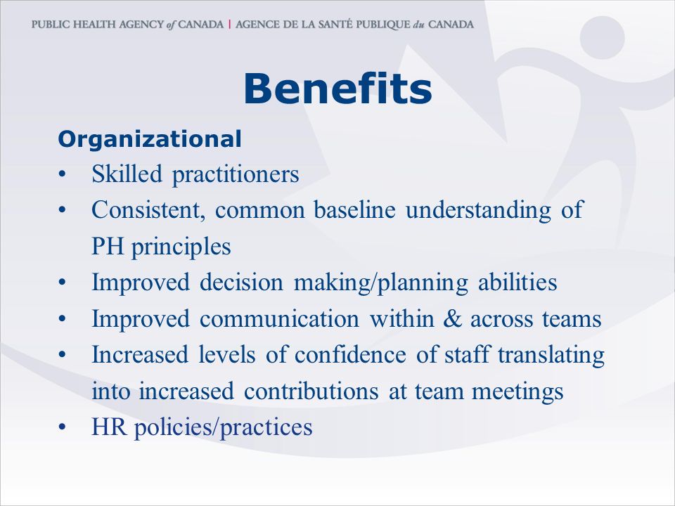 Benefits Organizational Skilled practitioners Consistent, common baseline understanding of PH principles Improved decision making/planning abilities Improved communication within & across teams Increased levels of confidence of staff translating into increased contributions at team meetings HR policies/practices
