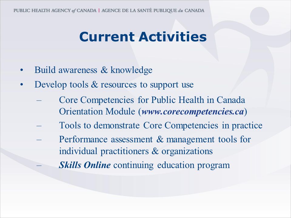 Current Activities Build awareness & knowledge Develop tools & resources to support use –Core Competencies for Public Health in Canada Orientation Module (  –Tools to demonstrate Core Competencies in practice –Performance assessment & management tools for individual practitioners & organizations –Skills Online continuing education program