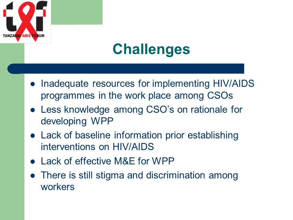 Challenges Inadequate resources for implementing HIV/AIDS programmes in the work place among CSOs Less knowledge among CSO’s on rationale for developing WPP Lack of baseline information prior establishing interventions on HIV/AIDS Lack of effective M&E for WPP There is still stigma and discrimination among workers
